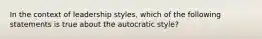 In the context of leadership styles, which of the following statements is true about the autocratic style?