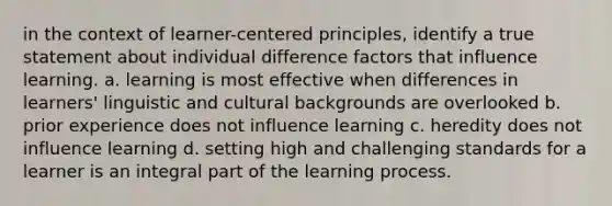 in the context of learner-centered principles, identify a true statement about individual difference factors that influence learning. a. learning is most effective when differences in learners' linguistic and cultural backgrounds are overlooked b. prior experience does not influence learning c. heredity does not influence learning d. setting high and challenging standards for a learner is an integral part of the learning process.