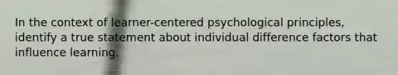 In the context of learner-centered psychological principles, identify a true statement about individual difference factors that influence learning.