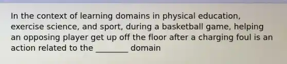 In the context of learning domains in physical education, exercise science, and sport, during a basketball game, helping an opposing player get up off the floor after a charging foul is an action related to the ________ domain