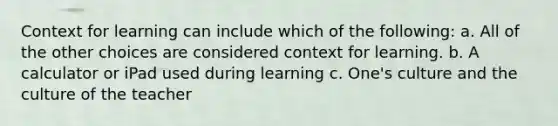 Context for learning can include which of the following: a. All of the other choices are considered context for learning. b. A calculator or iPad used during learning c. One's culture and the culture of the teacher