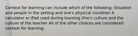 Context for learning can include which of the following: Situation and people in the setting and one's physical condition A calculator or iPad used during learning One's culture and the culture of the teacher All of the other choices are considered context for learning.