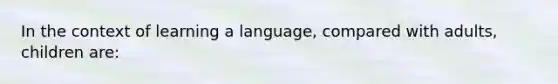 In the context of learning a language, compared with adults, children are: