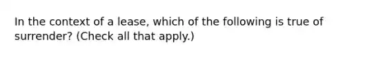 In the context of a lease, which of the following is true of surrender? (Check all that apply.)