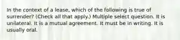 In the context of a lease, which of the following is true of surrender? (Check all that apply.) Multiple select question. It is unilateral. It is a mutual agreement. It must be in writing. It is usually oral.