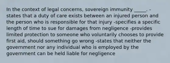 In the context of legal concerns, sovereign immunity _____. -states that a duty of care exists between an injured person and the person who is responsible for that injury -specifies a specific length of time to sue for damages from negligence -provides limited protection to someone who voluntarily chooses to provide first aid, should something go wrong -states that neither the government nor any individual who is employed by the government can be held liable for negligence