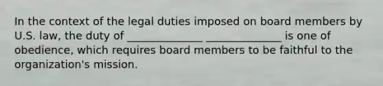 In the context of the legal duties imposed on board members by U.S. law, the duty of ______________ ______________ is one of obedience, which requires board members to be faithful to the organization's mission.