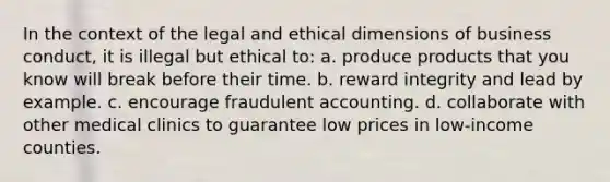 In the context of the legal and ethical dimensions of business conduct, it is illegal but ethical to: a. produce products that you know will break before their time. b. reward integrity and lead by example. c. encourage fraudulent accounting. d. collaborate with other medical clinics to guarantee low prices in low-income counties.