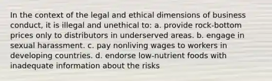 In the context of the legal and ethical dimensions of business conduct, it is illegal and unethical to: a. provide rock-bottom prices only to distributors in underserved areas. b. engage in sexual harassment. c. pay nonliving wages to workers in developing countries. d. endorse low-nutrient foods with inadequate information about the risks