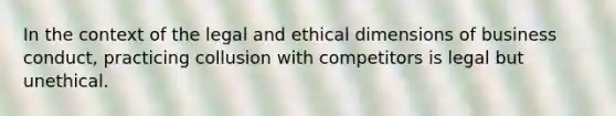 In the context of the legal and ethical dimensions of business conduct, practicing collusion with competitors is legal but unethical.