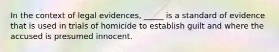 In the context of legal evidences, _____ is a standard of evidence that is used in trials of homicide to establish guilt and where the accused is presumed innocent.