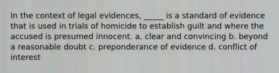 In the context of legal evidences, _____ is a standard of evidence that is used in trials of homicide to establish guilt and where the accused is presumed innocent. a. clear and convincing b. beyond a reasonable doubt c. preponderance of evidence d. conflict of interest