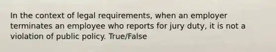 In the context of legal requirements, when an employer terminates an employee who reports for jury duty, it is not a violation of public policy. True/False