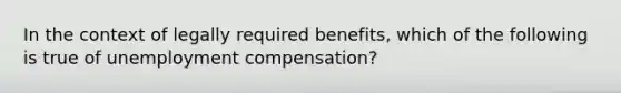 In the context of legally required benefits, which of the following is true of unemployment compensation?