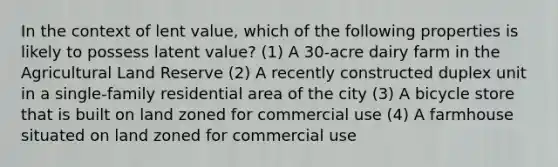 In the context of lent value, which of the following properties is likely to possess latent value? (1) A 30-acre dairy farm in the Agricultural Land Reserve (2) A recently constructed duplex unit in a single-family residential area of the city (3) A bicycle store that is built on land zoned for commercial use (4) A farmhouse situated on land zoned for commercial use