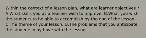 Within the context of a <a href='https://www.questionai.com/knowledge/kpcjLBAPl3-lesson-plan' class='anchor-knowledge'>lesson plan</a>, what are learner objectives ? A.What skills you as a teacher wish to improve. B.What you wish the students to be able to accomplish by the end of the lesson. C.The theme of your lesson. D.The problems that you anticipate the students may have with the lesson.