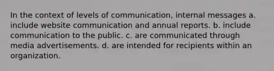 In the context of levels of communication, internal messages a. ​include website communication and annual reports. b. ​include communication to the public. c. ​are communicated through media advertisements. d. ​are intended for recipients within an organization.