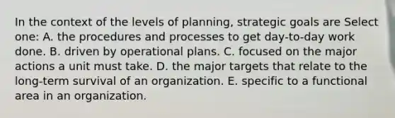 In the context of the levels of planning, strategic goals are Select one: A. the procedures and processes to get day-to-day work done. B. driven by operational plans. C. focused on the major actions a unit must take. D. the major targets that relate to the long-term survival of an organization. E. specific to a functional area in an organization.