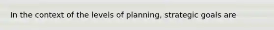 In the context of the levels of planning, strategic goals are