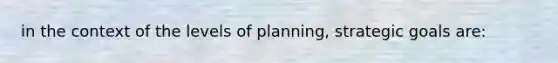 in the context of the levels of planning, strategic goals are: