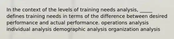 In the context of the levels of training needs analysis, _____ defines training needs in terms of the difference between desired performance and actual performance. operations analysis individual analysis demographic analysis organization analysis