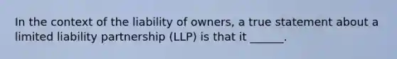 In the context of the liability of owners, a true statement about a limited liability partnership (LLP) is that it ______.