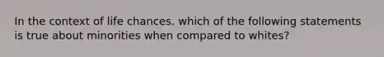 In the context of life chances. which of the following statements is true about minorities when compared to whites?