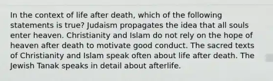 In the context of life after death, which of the following statements is true? Judaism propagates the idea that all souls enter heaven. Christianity and Islam do not rely on the hope of heaven after death to motivate good conduct. The sacred texts of Christianity and Islam speak often about life after death. The Jewish Tanak speaks in detail about afterlife.