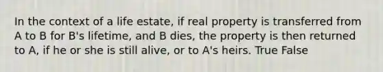 In the context of a life estate, if real property is transferred from A to B for B's lifetime, and B dies, the property is then returned to A, if he or she is still alive, or to A's heirs. True False