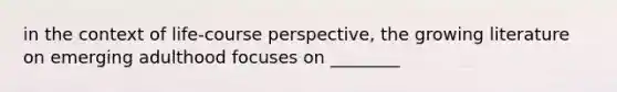 in the context of life-course perspective, the growing literature on emerging adulthood focuses on ________