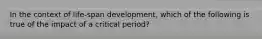 In the context of life-span development, which of the following is true of the impact of a critical period?