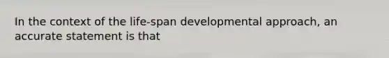 In the context of the life-span developmental approach, an accurate statement is that