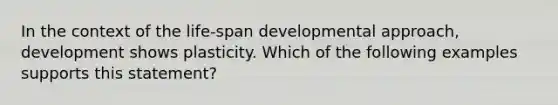 In the context of the life-span developmental approach, development shows plasticity. Which of the following examples supports this statement?