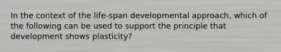 In the context of the life-span developmental approach, which of the following can be used to support the principle that development shows plasticity?