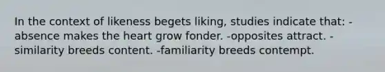 In the context of likeness begets liking, studies indicate that: -absence makes <a href='https://www.questionai.com/knowledge/kya8ocqc6o-the-heart' class='anchor-knowledge'>the heart</a> grow fonder. -opposites attract. -similarity breeds content. -familiarity breeds contempt.