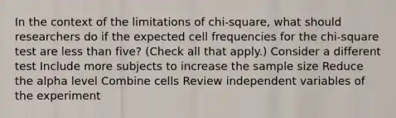 In the context of the limitations of chi-square, what should researchers do if the expected cell frequencies for the chi-square test are less than five? (Check all that apply.) Consider a different test Include more subjects to increase the sample size Reduce the alpha level Combine cells Review independent variables of the experiment