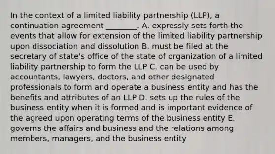 In the context of a limited liability partnership​ (LLP), a continuation agreement​ ________. A. expressly sets forth the events that allow for extension of the limited liability partnership upon dissociation and dissolution B. must be filed at the secretary of​ state's office of the state of organization of a limited liability partnership to form the LLP C. can be used by​ accountants, lawyers,​ doctors, and other designated professionals to form and operate a business entity and has the benefits and attributes of an LLP D. sets up the rules of the business entity when it is formed and is important evidence of the agreed upon operating terms of the business entity E. governs the affairs and business and the relations among​ members, managers, and the business entity