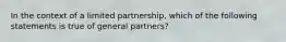 In the context of a limited partnership, which of the following statements is true of general partners?