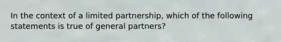 In the context of a limited partnership, which of the following statements is true of general partners?