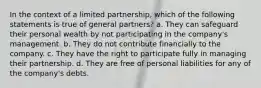 In the context of a limited partnership, which of the following statements is true of general partners? a. They can safeguard their personal wealth by not participating in the company's management. b. They do not contribute financially to the company. c. They have the right to participate fully in managing their partnership. d. They are free of personal liabilities for any of the company's debts.