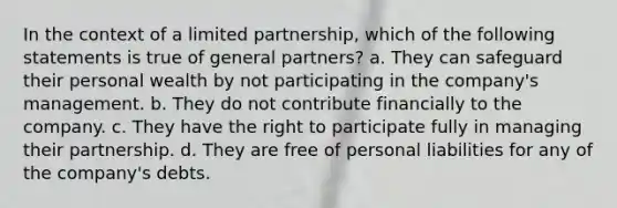 In the context of a limited partnership, which of the following statements is true of general partners? a. They can safeguard their personal wealth by not participating in the company's management. b. They do not contribute financially to the company. c. They have the right to participate fully in managing their partnership. d. They are free of personal liabilities for any of the company's debts.