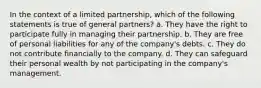 In the context of a limited partnership, which of the following statements is true of general partners? a. They have the right to participate fully in managing their partnership. b. They are free of personal liabilities for any of the company's debts. c. They do not contribute financially to the company. d. They can safeguard their personal wealth by not participating in the company's management.