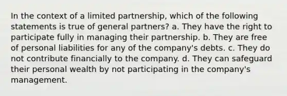 In the context of a limited partnership, which of the following statements is true of general partners? a. They have the right to participate fully in managing their partnership. b. They are free of personal liabilities for any of the company's debts. c. They do not contribute financially to the company. d. They can safeguard their personal wealth by not participating in the company's management.