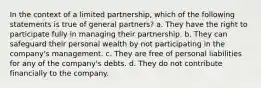 In the context of a limited partnership, which of the following statements is true of general partners? a. They have the right to participate fully in managing their partnership. b. They can safeguard their personal wealth by not participating in the company's management. c. They are free of personal liabilities for any of the company's debts. d. They do not contribute financially to the company.