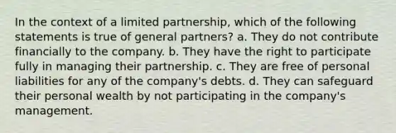 In the context of a limited partnership, which of the following statements is true of general partners? a. They do not contribute financially to the company. b. They have the right to participate fully in managing their partnership. c. They are free of personal liabilities for any of the company's debts. d. They can safeguard their personal wealth by not participating in the company's management.