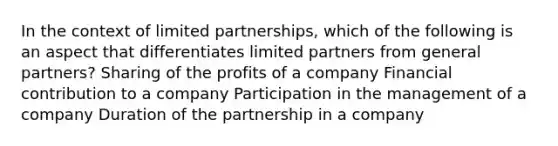 In the context of limited partnerships, which of the following is an aspect that differentiates limited partners from general partners? Sharing of the profits of a company Financial contribution to a company Participation in the management of a company Duration of the partnership in a company