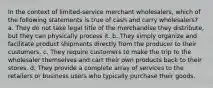 In the context of limited-service merchant wholesalers, which of the following statements is true of cash and carry wholesalers? a. They do not take legal title of the merchandise they distribute, but they can physically process it. b. They simply organize and facilitate product shipments directly from the producer to their customers. c. They require customers to make the trip to the wholesaler themselves and cart their own products back to their stores. d. They provide a complete array of services to the retailers or business users who typically purchase their goods.