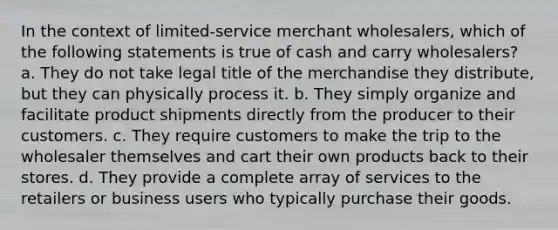 In the context of limited-service merchant wholesalers, which of the following statements is true of cash and carry wholesalers? a. They do not take legal title of the merchandise they distribute, but they can physically process it. b. They simply organize and facilitate product shipments directly from the producer to their customers. c. They require customers to make the trip to the wholesaler themselves and cart their own products back to their stores. d. They provide a complete array of services to the retailers or business users who typically purchase their goods.