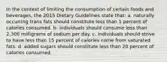 In the context of limiting the consumption of certain foods and beverages, the 2015 Dietary Guidelines state that: a. naturally occurring trans fats should constitute less than 1 percent of calories consumed. b. individuals should consume less than 2,300 milligrams of sodium per day. c. individuals should strive to have less than 15 percent of calories come from saturated fats. d. added sugars should constitute less than 20 percent of calories consumed.