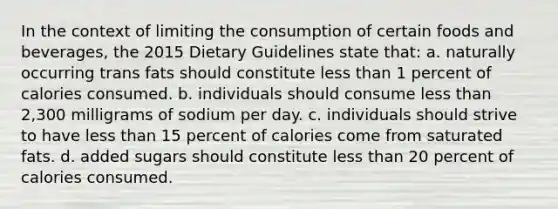 In the context of limiting the consumption of certain foods and beverages, the 2015 Dietary Guidelines state that: a. naturally occurring trans fats should constitute less than 1 percent of calories consumed. b. individuals should consume less than 2,300 milligrams of sodium per day. c. individuals should strive to have less than 15 percent of calories come from saturated fats. d. added sugars should constitute less than 20 percent of calories consumed.